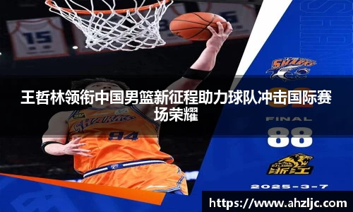 王哲林领衔中国男篮新征程助力球队冲击国际赛场荣耀