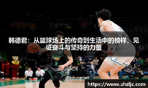 韩德君：从篮球场上的传奇到生活中的榜样，见证奋斗与坚持的力量